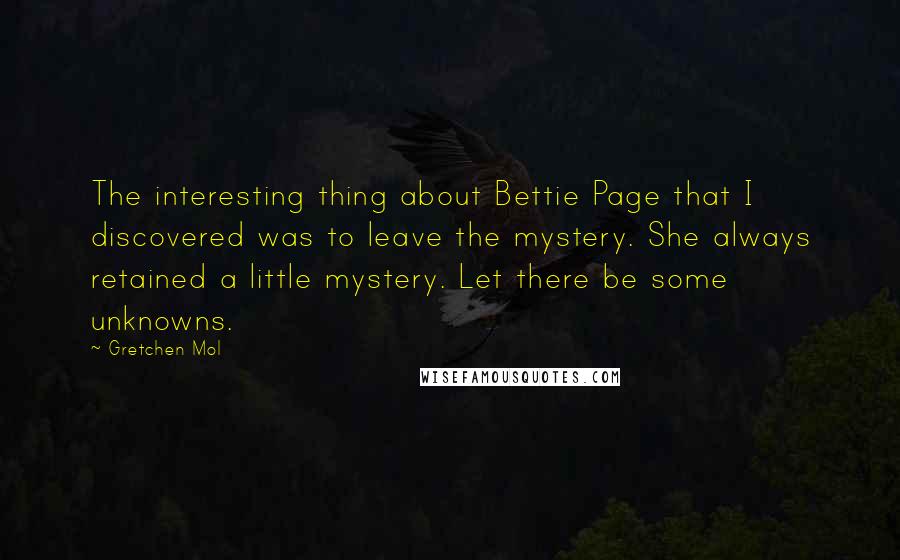 Gretchen Mol quotes: The interesting thing about Bettie Page that I discovered was to leave the mystery. She always retained a little mystery. Let there be some unknowns.