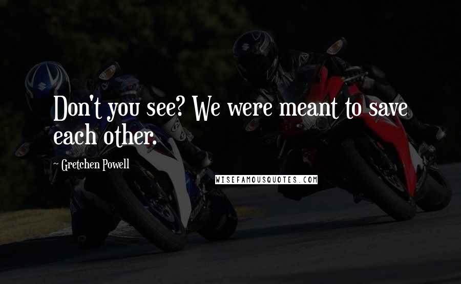 Gretchen Powell quotes: Don't you see? We were meant to save each other. Gretchen Powell quotes: Don't you see? We were meant to save each other.