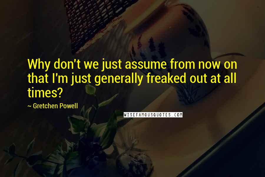 Gretchen Powell quotes: Why don't we just assume from now on that I'm just generally freaked out at all times? Gretchen Powell quotes: Why don't we just assume from now on that I'm just generally freaked out at all times?