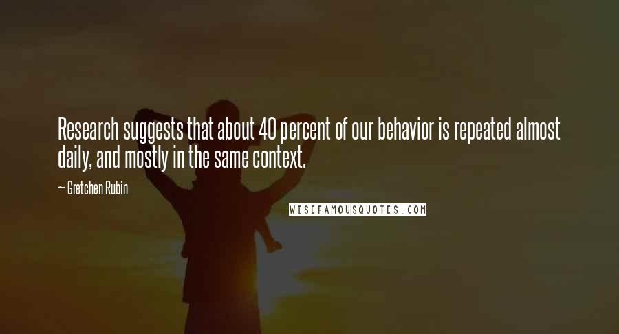 Gretchen Rubin quotes: Research suggests that about 40 percent of our behavior is repeated almost daily, and mostly in the same context.