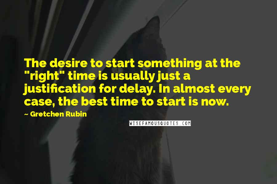 Gretchen Rubin quotes: The desire to start something at the "right" time is usually just a justification for delay. In almost every case, the best time to start is now.