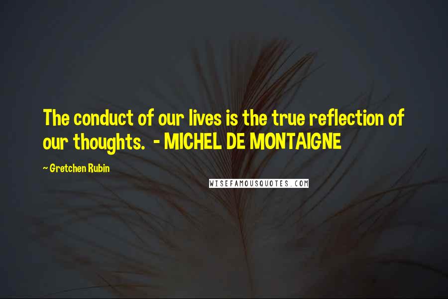 Gretchen Rubin quotes: The conduct of our lives is the true reflection of our thoughts. - MICHEL DE MONTAIGNE