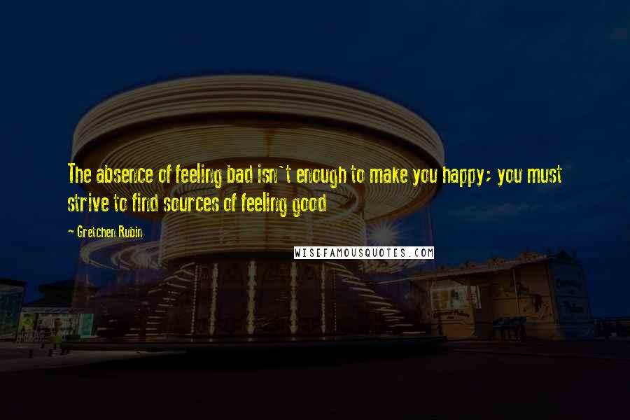 Gretchen Rubin quotes: The absence of feeling bad isn't enough to make you happy; you must strive to find sources of feeling good