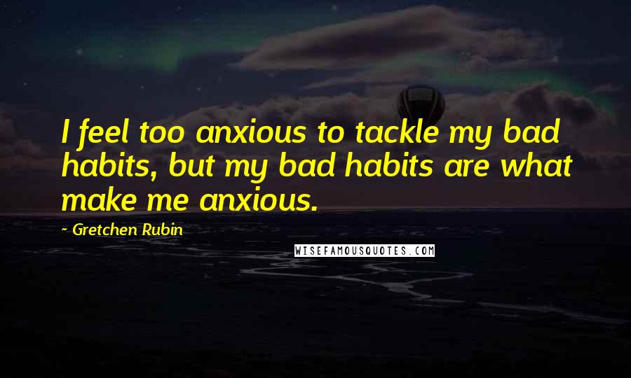 Gretchen Rubin quotes: I feel too anxious to tackle my bad habits, but my bad habits are what make me anxious.