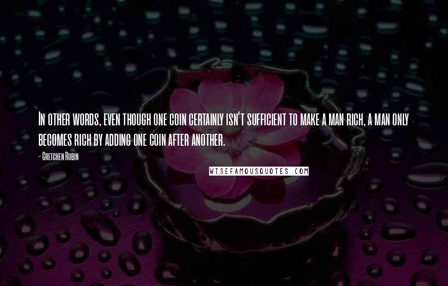 Gretchen Rubin quotes: In other words, even though one coin certainly isn't sufficient to make a man rich, a man only becomes rich by adding one coin after another.