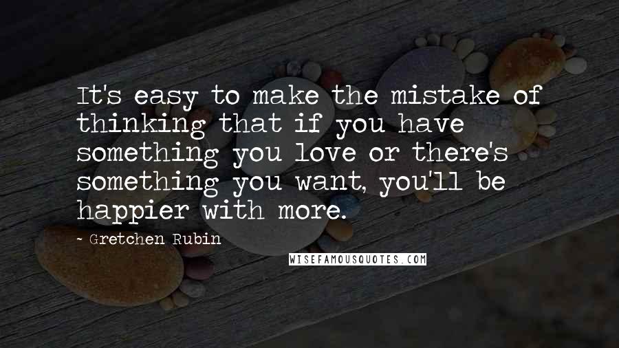 Gretchen Rubin quotes: It's easy to make the mistake of thinking that if you have something you love or there's something you want, you'll be happier with more.