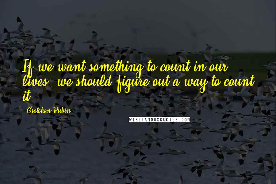 Gretchen Rubin quotes: If we want something to count in our lives, we should figure out a way to count it.