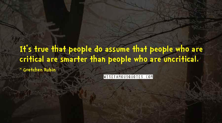 Gretchen Rubin quotes: It's true that people do assume that people who are critical are smarter than people who are uncritical.