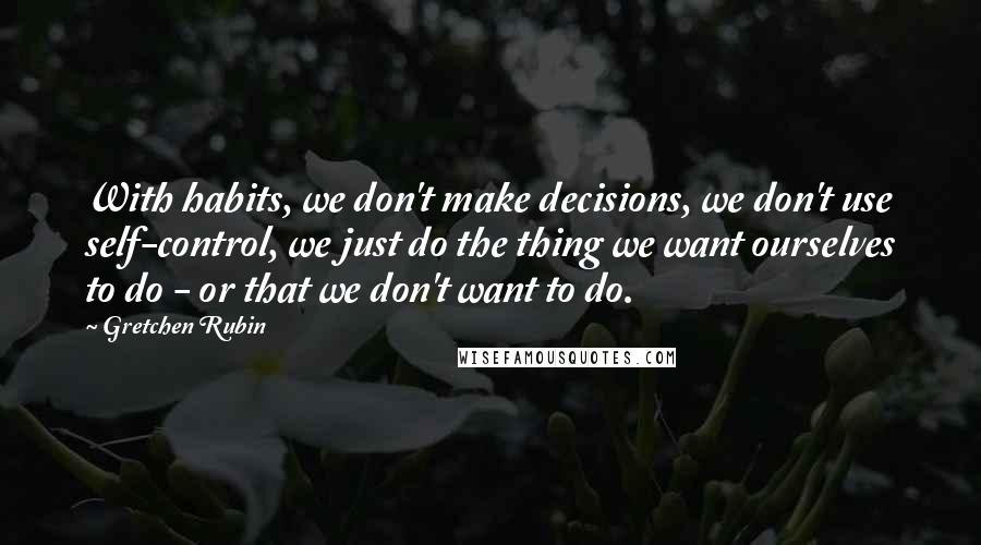 Gretchen Rubin quotes: With habits, we don't make decisions, we don't use self-control, we just do the thing we want ourselves to do - or that we don't want to do.