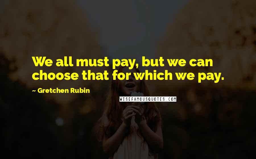 Gretchen Rubin quotes: We all must pay, but we can choose that for which we pay.
