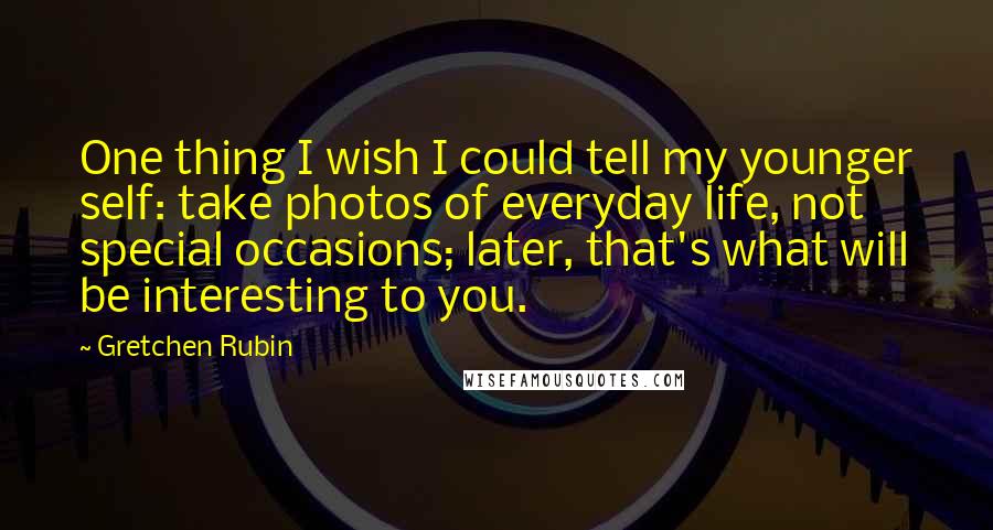 Gretchen Rubin quotes: One thing I wish I could tell my younger self: take photos of everyday life, not special occasions; later, that's what will be interesting to you.