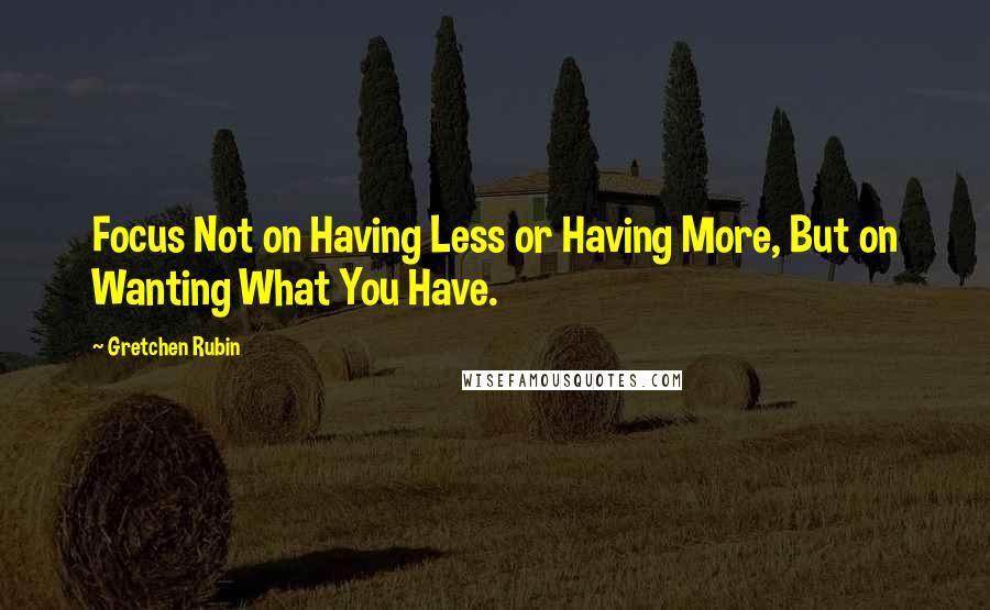 Gretchen Rubin quotes: Focus Not on Having Less or Having More, But on Wanting What You Have.