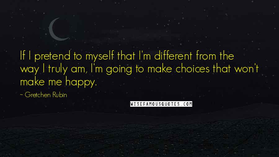 Gretchen Rubin quotes: If I pretend to myself that I'm different from the way I truly am, I'm going to make choices that won't make me happy.