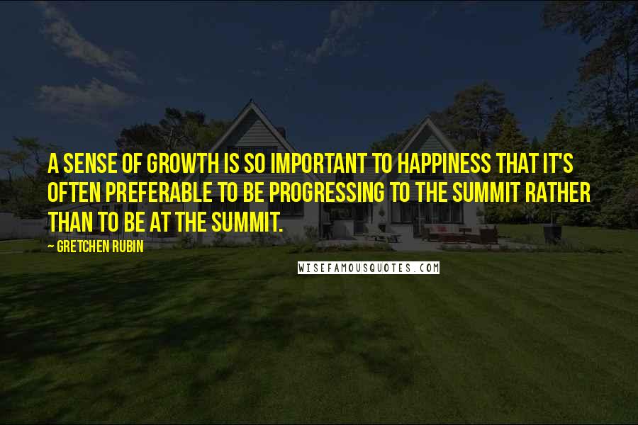 Gretchen Rubin quotes: A sense of growth is so important to happiness that it's often preferable to be progressing to the summit rather than to be at the summit. Gretchen Rubin quotes: A sense of growth is so important to happiness that it's often preferable to be progressing to the summit rather than to be at the summit.