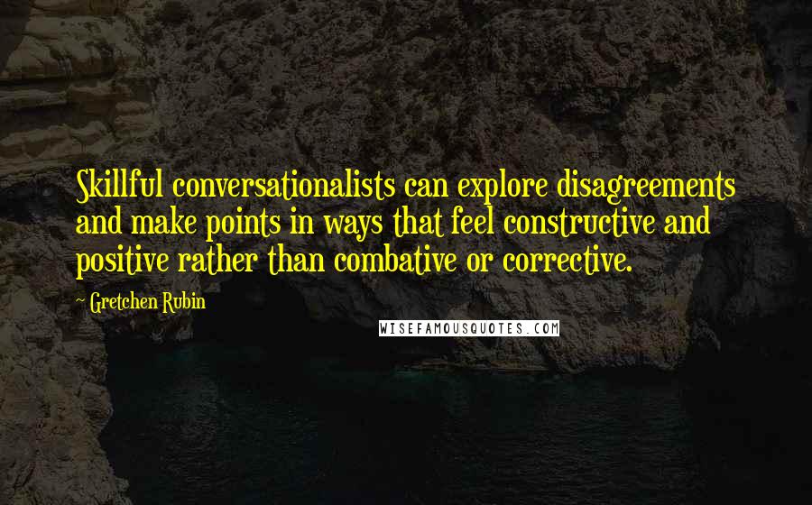 Gretchen Rubin quotes: Skillful conversationalists can explore disagreements and make points in ways that feel constructive and positive rather than combative or corrective.