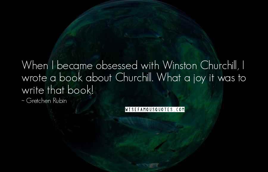 Gretchen Rubin quotes: When I became obsessed with Winston Churchill, I wrote a book about Churchill. What a joy it was to write that book!