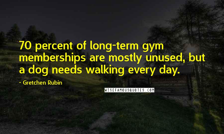 Gretchen Rubin quotes: 70 percent of long-term gym memberships are mostly unused, but a dog needs walking every day.