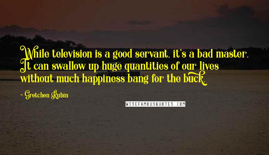 Gretchen Rubin quotes: While television is a good servant, it's a bad master. It can swallow up huge quantities of our lives without much happiness bang for the buck. Gretchen Rubin quotes: While television is a good servant, it's a bad master. It can swallow up huge quantities of our lives without much happiness bang for the buck.