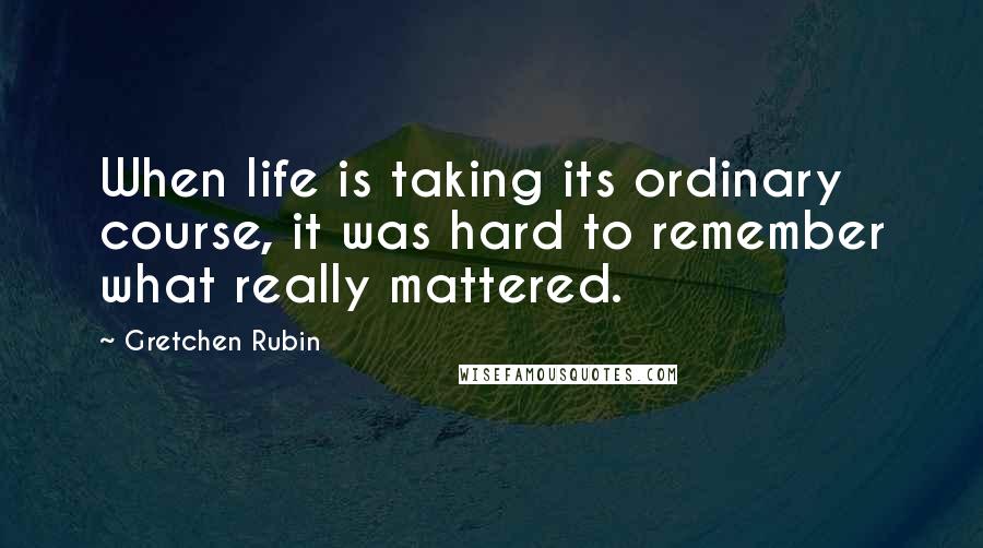 Gretchen Rubin quotes: When life is taking its ordinary course, it was hard to remember what really mattered.