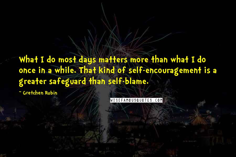 Gretchen Rubin quotes: What I do most days matters more than what I do once in a while. That kind of self-encouragement is a greater safeguard than self-blame. Gretchen Rubin quotes: What I do most days matters more than what I do once in a while. That kind of self-encouragement is a greater safeguard than self-blame.