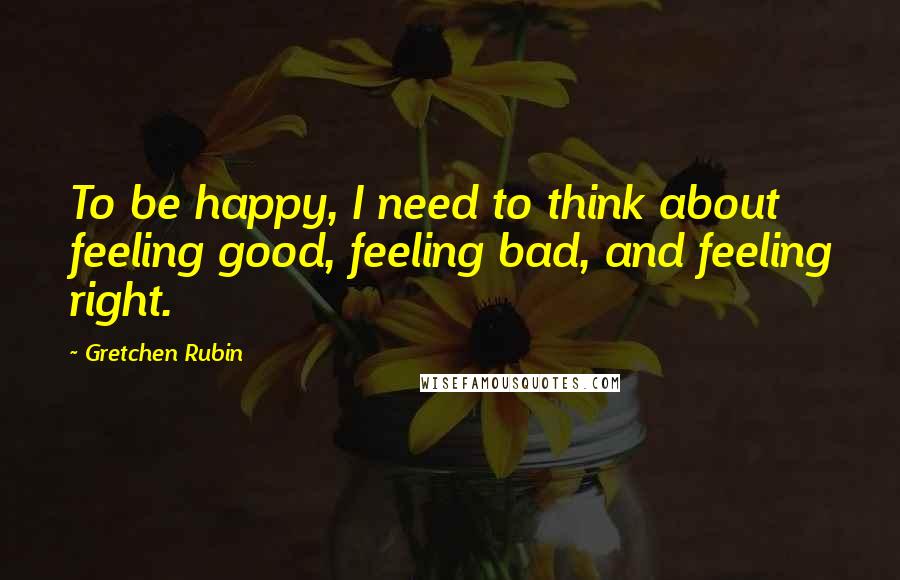 Gretchen Rubin quotes: To be happy, I need to think about feeling good, feeling bad, and feeling right.