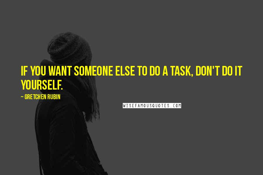 Gretchen Rubin quotes: If you want someone else to do a task, don't do it yourself.
