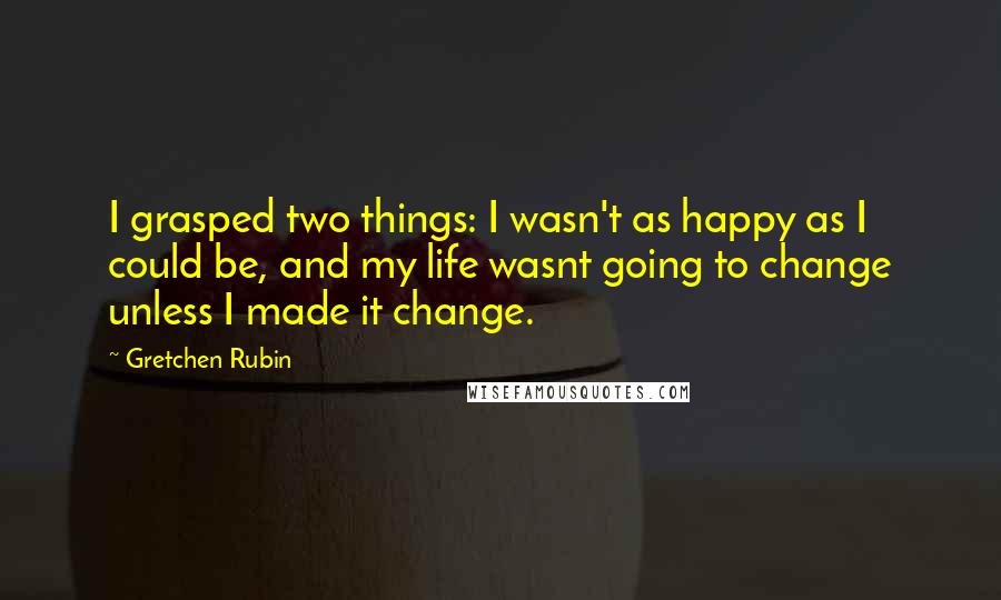 Gretchen Rubin quotes: I grasped two things: I wasn't as happy as I could be, and my life wasnt going to change unless I made it change.