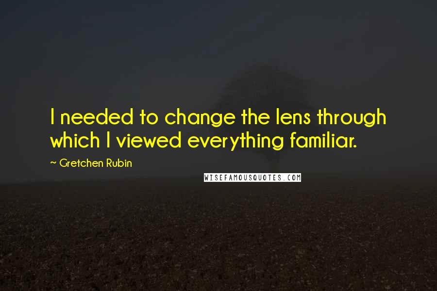 Gretchen Rubin quotes: I needed to change the lens through which I viewed everything familiar.