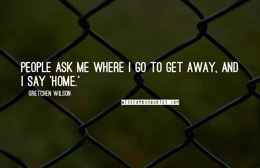 Gretchen Wilson quotes: People ask me where I go to get away, and I say 'Home.'