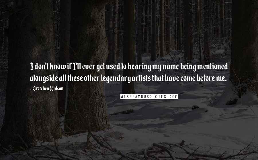 Gretchen Wilson quotes: I don't know if I'll ever get used to hearing my name being mentioned alongside all these other legendary artists that have come before me.