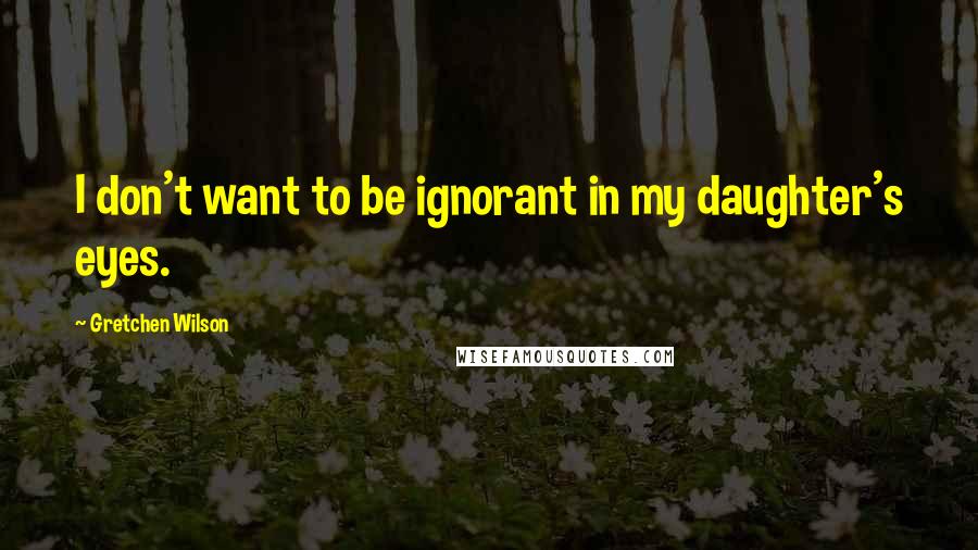 Gretchen Wilson quotes: I don't want to be ignorant in my daughter's eyes.