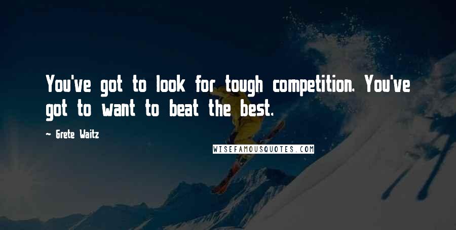 Grete Waitz quotes: You've got to look for tough competition. You've got to want to beat the best.