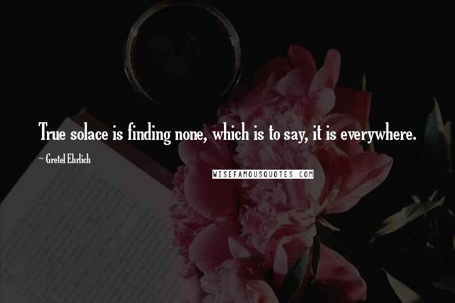 Gretel Ehrlich quotes: True solace is finding none, which is to say, it is everywhere.