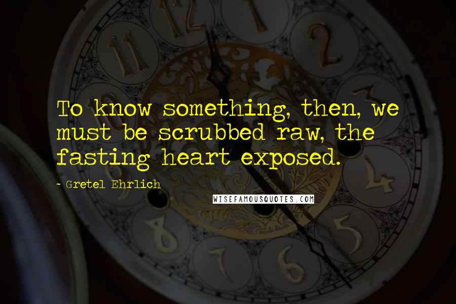Gretel Ehrlich quotes: To know something, then, we must be scrubbed raw, the fasting heart exposed.