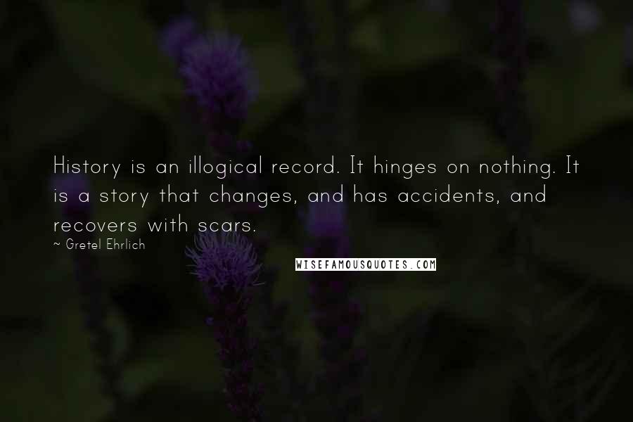 Gretel Ehrlich quotes: History is an illogical record. It hinges on nothing. It is a story that changes, and has accidents, and recovers with scars.