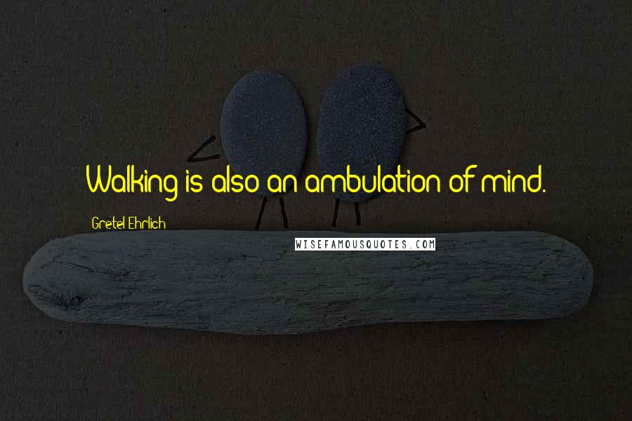 Gretel Ehrlich quotes: Walking is also an ambulation of mind.