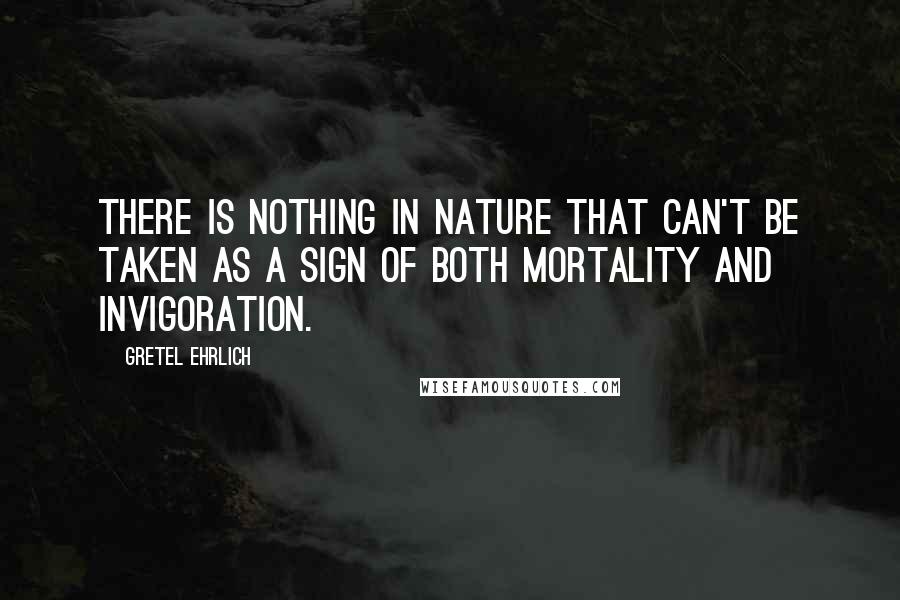 Gretel Ehrlich quotes: There is nothing in nature that can't be taken as a sign of both mortality and invigoration. Gretel Ehrlich quotes: There is nothing in nature that can't be taken as a sign of both mortality and invigoration.