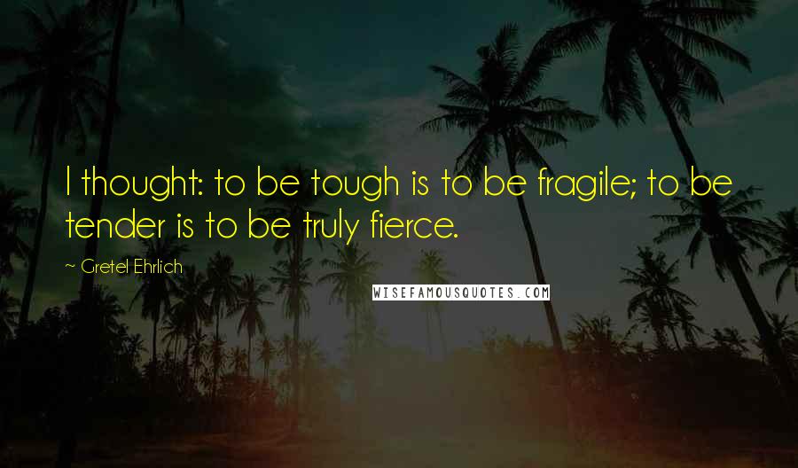 Gretel Ehrlich quotes: I thought: to be tough is to be fragile; to be tender is to be truly fierce.