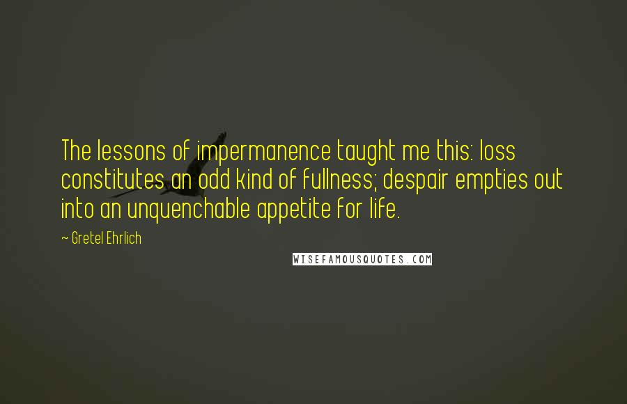 Gretel Ehrlich quotes: The lessons of impermanence taught me this: loss constitutes an odd kind of fullness; despair empties out into an unquenchable appetite for life. Gretel Ehrlich quotes: The lessons of impermanence taught me this: loss constitutes an odd kind of fullness; despair empties out into an unquenchable appetite for life.
