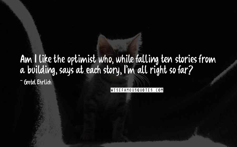 Gretel Ehrlich quotes: Am I like the optimist who, while falling ten stories from a building, says at each story, I'm all right so far?