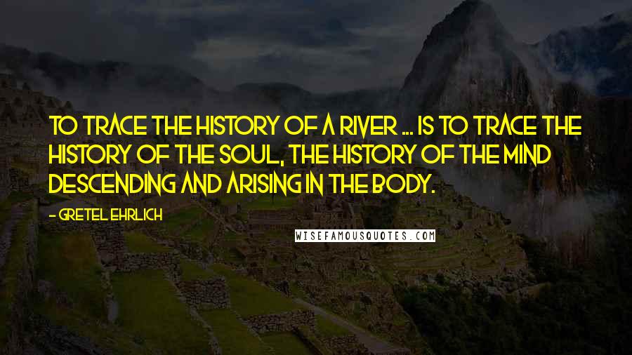 Gretel Ehrlich quotes: To trace the history of a river ... is to trace the history of the soul, the history of the mind descending and arising in the body.