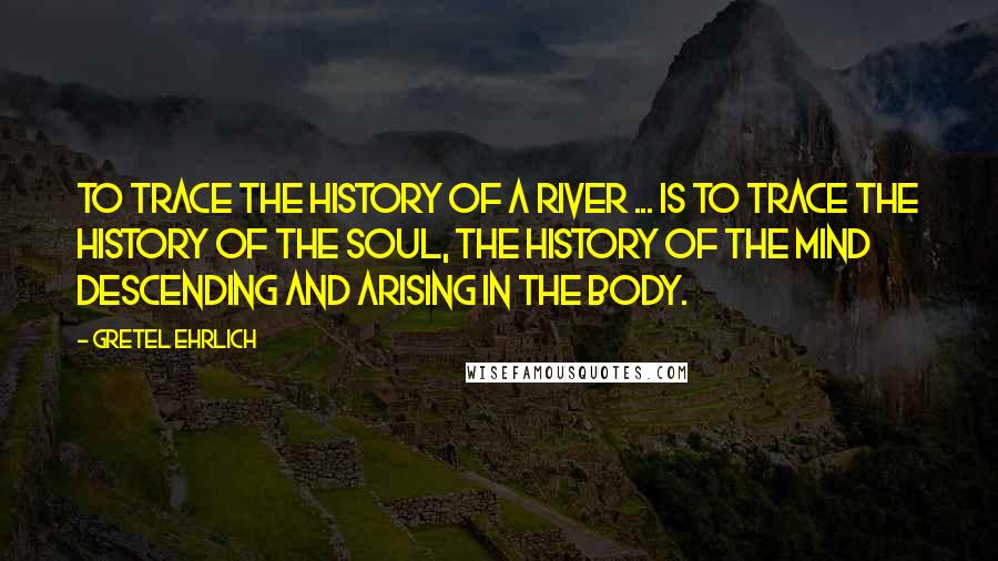 Gretel Ehrlich quotes: To trace the history of a river ... is to trace the history of the soul, the history of the mind descending and arising in the body. Gretel Ehrlich quotes: To trace the history of a river ... is to trace the history of the soul, the history of the mind descending and arising in the body.