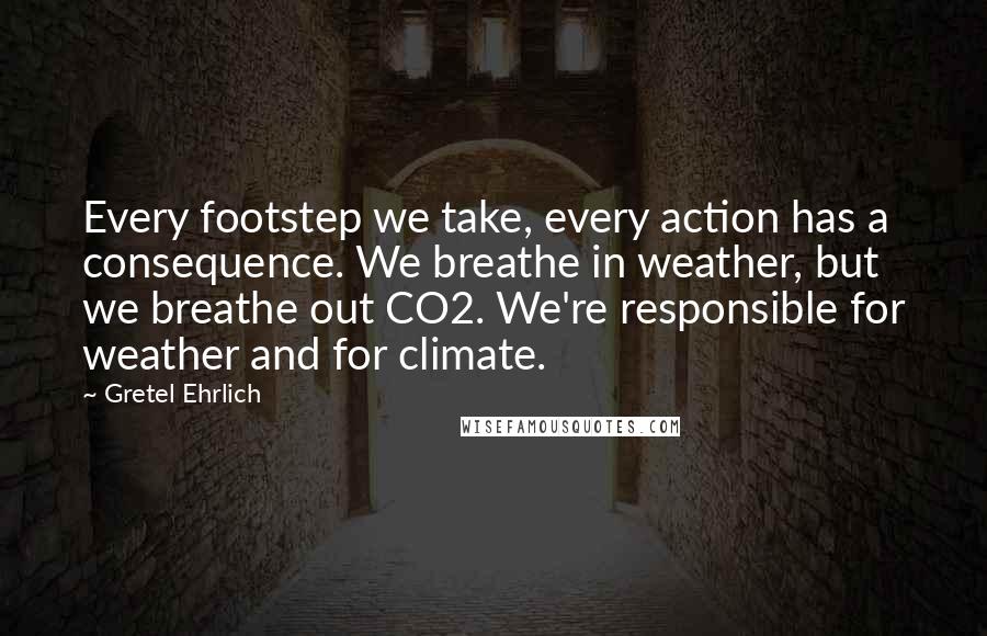 Gretel Ehrlich quotes: Every footstep we take, every action has a consequence. We breathe in weather, but we breathe out CO2. We're responsible for weather and for climate.