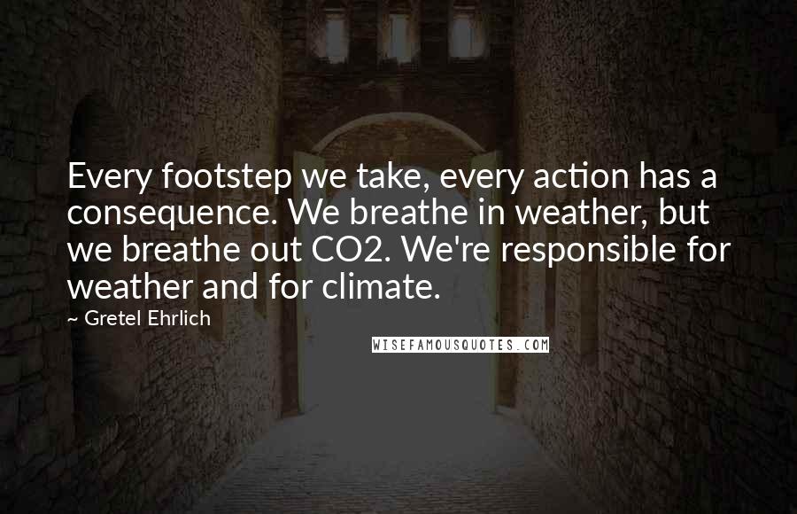 Gretel Ehrlich quotes: Every footstep we take, every action has a consequence. We breathe in weather, but we breathe out CO2. We're responsible for weather and for climate. Gretel Ehrlich quotes: Every footstep we take, every action has a consequence. We breathe in weather, but we breathe out CO2. We're responsible for weather and for climate.