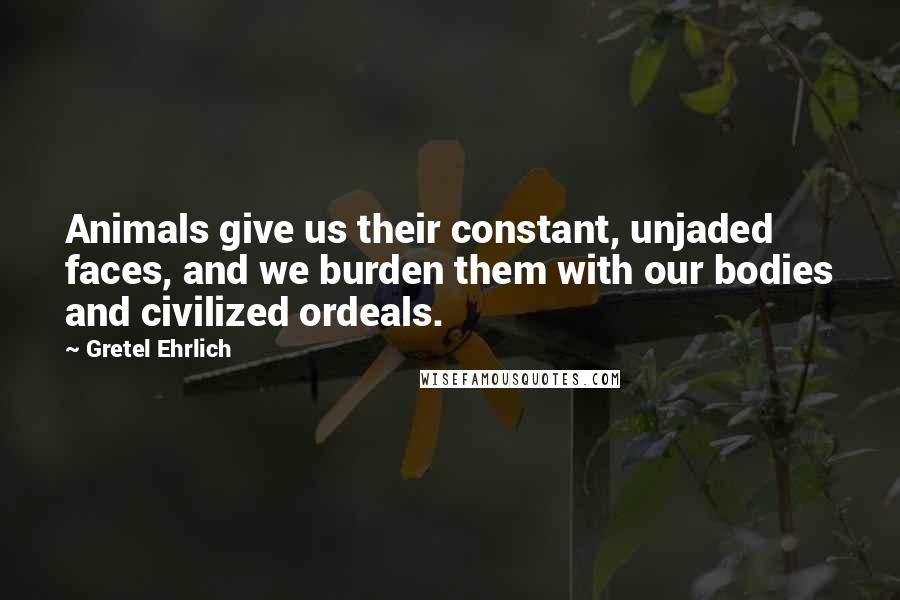 Gretel Ehrlich quotes: Animals give us their constant, unjaded faces, and we burden them with our bodies and civilized ordeals. Gretel Ehrlich quotes: Animals give us their constant, unjaded faces, and we burden them with our bodies and civilized ordeals.