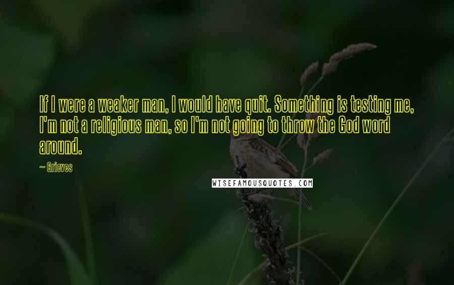 Grieves quotes: If I were a weaker man, I would have quit. Something is testing me, I'm not a religious man, so I'm not going to throw the God word around.