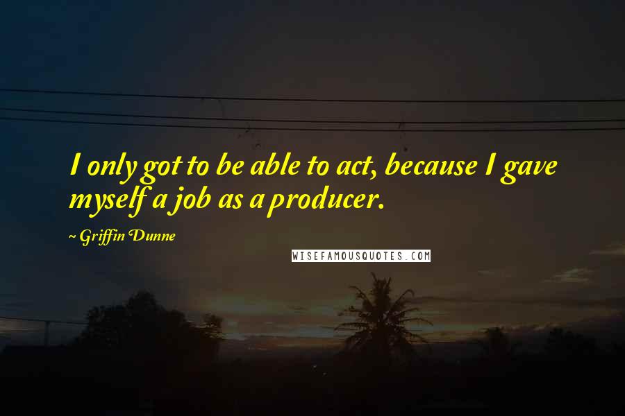 Griffin Dunne quotes: I only got to be able to act, because I gave myself a job as a producer.