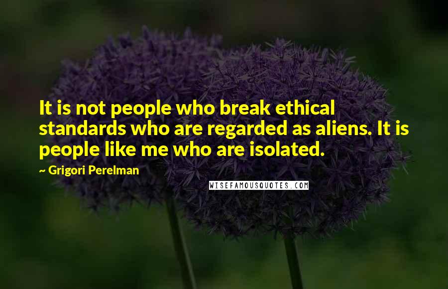 Grigori Perelman quotes: It is not people who break ethical standards who are regarded as aliens. It is people like me who are isolated.