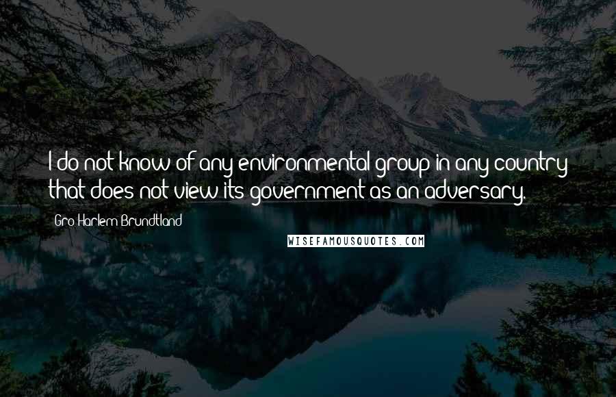 Gro Harlem Brundtland quotes: I do not know of any environmental group in any country that does not view its government as an adversary.