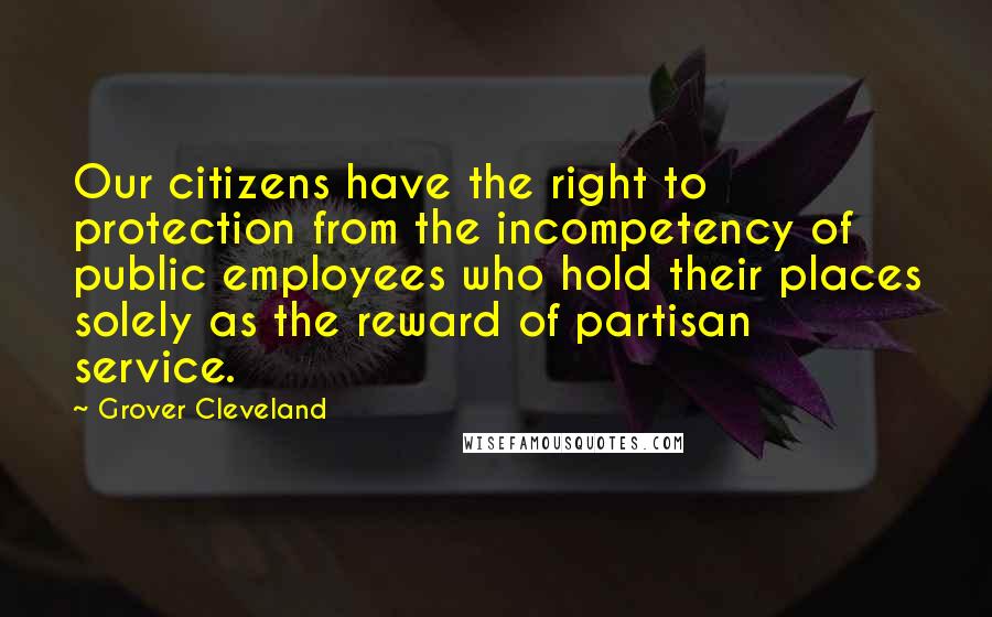Grover Cleveland quotes: Our citizens have the right to protection from the incompetency of public employees who hold their places solely as the reward of partisan service.
